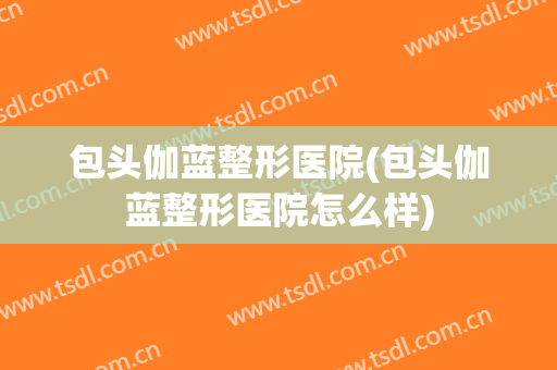 包头伽蓝整形医院(包头伽蓝整形医院怎么样)