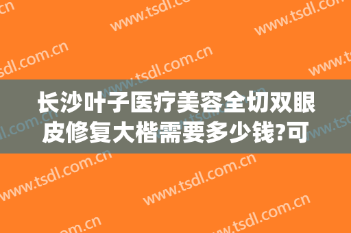 长沙叶子医疗美容全切双眼皮修复大楷需要多少钱?可靠吗?(重庆叶子整形医院)