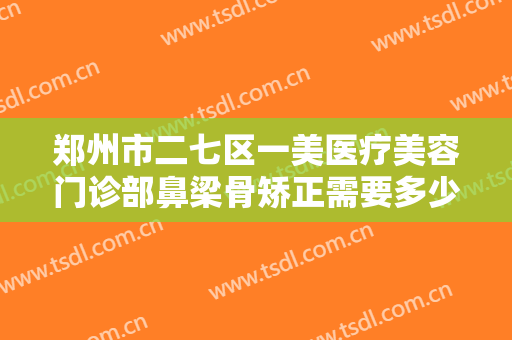郑州市二七区一美医疗美容门诊部鼻梁骨矫正需要多少钱?有哪些优势?