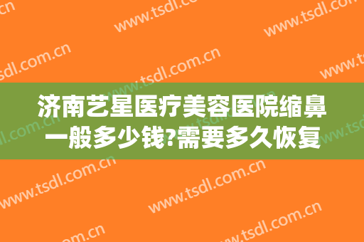 济南艺星医疗美容医院缩鼻一般多少钱?需要多久恢复?(济南艺星美整形医院)