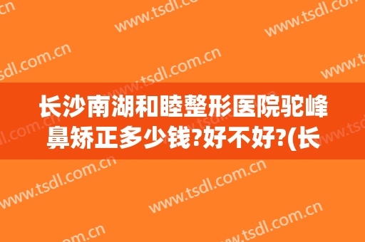 长沙南湖和睦整形医院驼峰鼻矫正多少钱?好不好?(长沙鼻子整形医院)