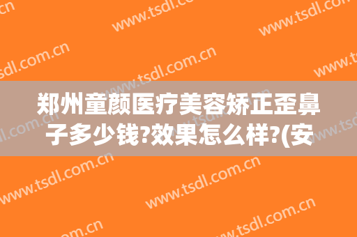 郑州童颜医疗美容矫正歪鼻子多少钱?效果怎么样?(安徽童颜美医疗整形医院)