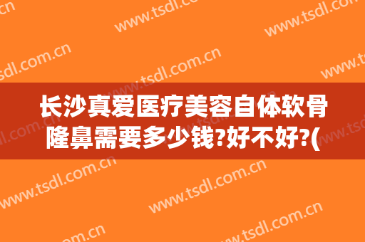 长沙真爱医疗美容自体软骨隆鼻需要多少钱?好不好?(自体软骨隆鼻一般的费用要多少)