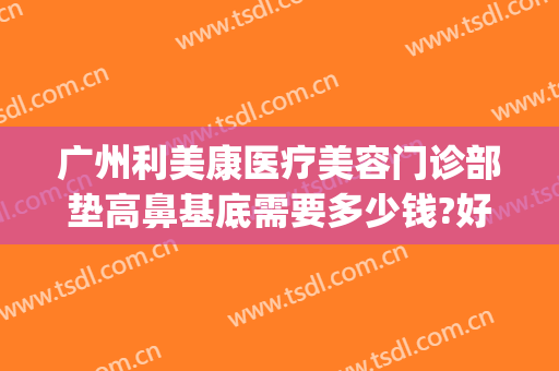 广州利美康医疗美容门诊部垫高鼻基底需要多少钱?好不好?(利美康做双眼皮隆鼻多少钱)