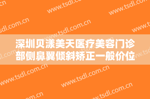 深圳贝漾美天医疗美容门诊部侧鼻翼倾斜矫正一般价位是多少钱?有哪些优势?