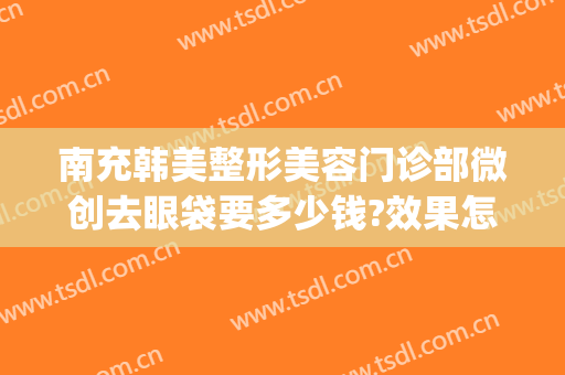 南充韩美整形美容门诊部微创去眼袋要多少钱?效果怎么样?(美容割眼袋多少钱)