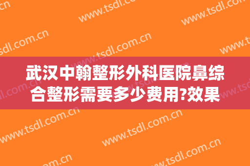 武汉中翰整形外科医院鼻综合整形需要多少费用?效果怎么样?(武汉鼻部整形多少钱)