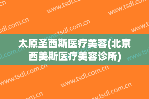 太原圣西斯医疗美容(北京西美斯医疗美容诊所)