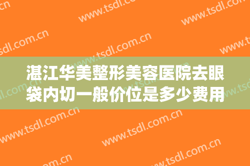 湛江华美整形美容医院去眼袋内切一般价位是多少费用?怎么样?(内切无痕去眼袋多少钱)