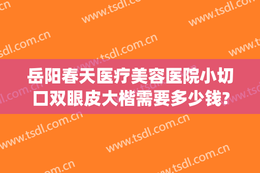 岳阳春天医疗美容医院小切口双眼皮大楷需要多少钱?多长时间恢复?(岳阳中医院割双眼皮怎么样)