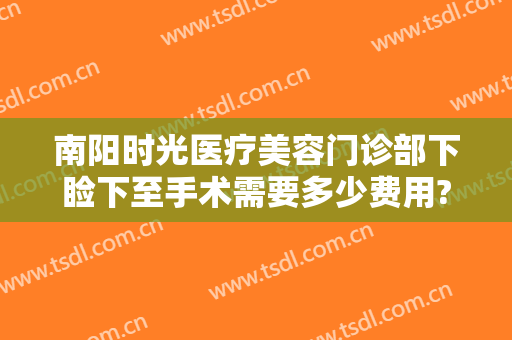 南阳时光医疗美容门诊部下睑下至手术需要多少费用?需要多久恢复?