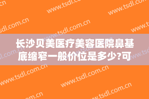 长沙贝美医疗美容医院鼻基底缩窄一般价位是多少?可靠吗?(长沙贝美整形医院好吗)