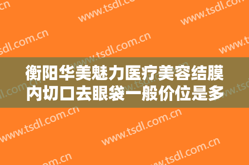 衡阳华美魅力医疗美容结膜内切口去眼袋一般价位是多少?需要多久恢复?