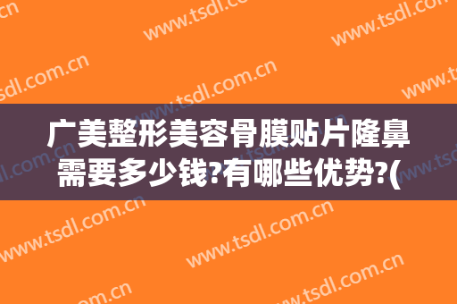 广美整形美容骨膜贴片隆鼻需要多少钱?有哪些优势?(广州耳软骨隆鼻多少钱)