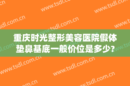 重庆时光整形美容医院假体垫鼻基底一般价位是多少?有哪些优势?(重庆面部填充哪个整形医院做的好)