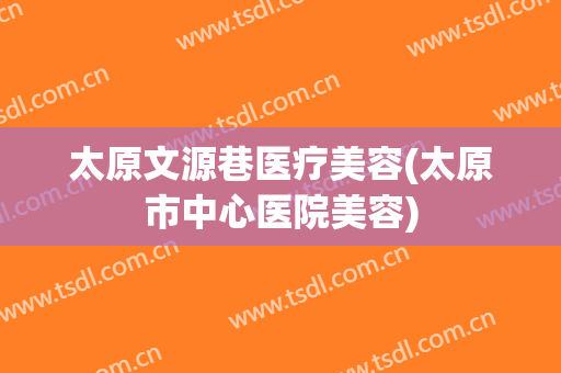 太原文源巷医疗美容(太原市中心医院美容)