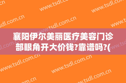 襄阳伊尔美丽医疗美容门诊部眼角开大价钱?靠谱吗?(襄阳伊尔美医疗美容医院怎么样)