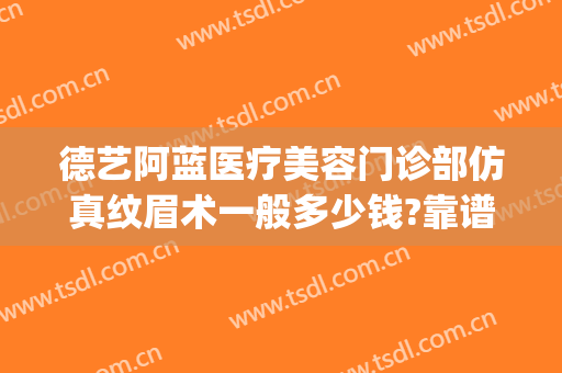 德艺阿蓝医疗美容门诊部仿真纹眉术一般多少钱?靠谱吗?(德艺阿兰美容医院)