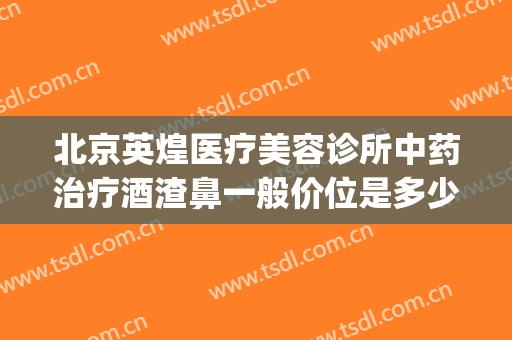 北京英煌医疗美容诊所中药治疗酒渣鼻一般价位是多少钱?怎么样?(北京英煌美容医院)