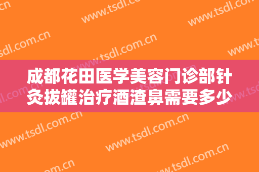 成都花田医学美容门诊部针灸拔罐治疗酒渣鼻需要多少钱?需要多久恢复?