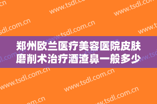 郑州欧兰医疗美容医院皮肤磨削术治疗酒渣鼻一般多少钱?靠谱吗?