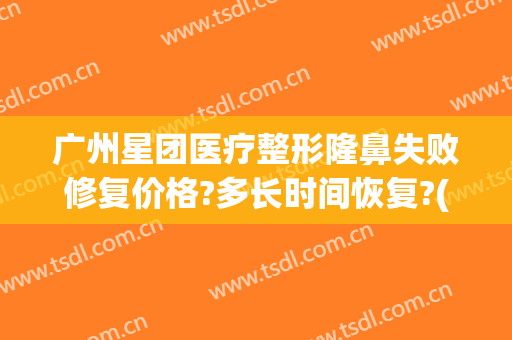 广州星团医疗整形隆鼻失败修复价格?多长时间恢复?(广州星团医美整形医院效果好吗)