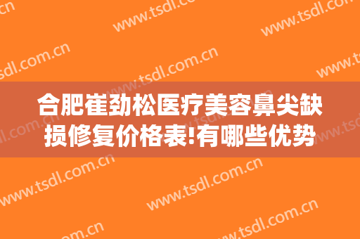 合肥崔劲松医疗美容鼻尖缺损修复价格表!有哪些优势?(合肥崔劲松医疗美容医院怎么样)