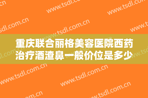 重庆联合丽格美容医院西药治疗酒渣鼻一般价位是多少钱?效果怎么样?