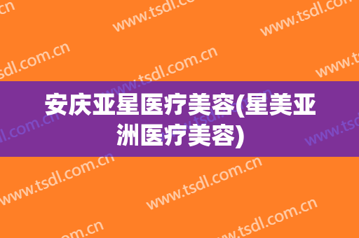 安庆亚星医疗美容(星美亚洲医疗美容)