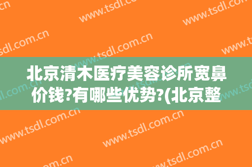 北京清木医疗美容诊所宽鼻价钱?有哪些优势?(北京整鼻子价格)