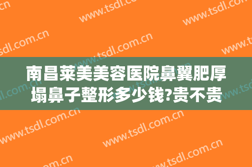 南昌莱美美容医院鼻翼肥厚塌鼻子整形多少钱?贵不贵?(整形鼻子价位)