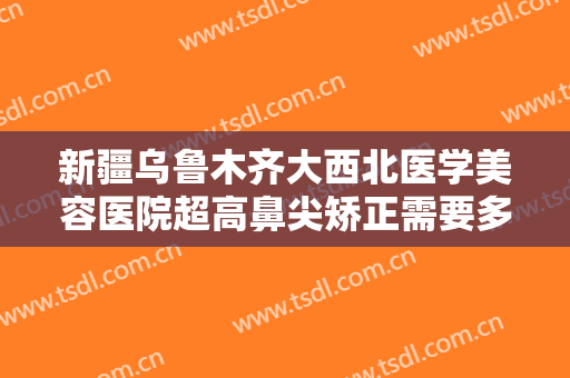 新疆乌鲁木齐大西北医学美容医院超高鼻尖矫正需要多少费用?怎么样?