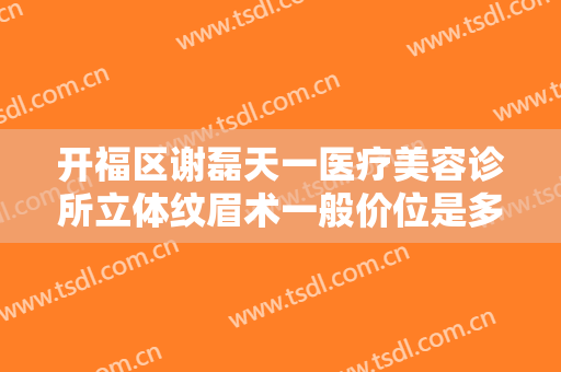 开福区谢磊天一医疗美容诊所立体纹眉术一般价位是多少?效果怎么样?