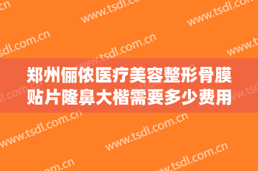 郑州俪侬医疗美容整形骨膜贴片隆鼻大楷需要多少费用?效果怎么样?(郑州俪侬整形哪个医生技术好)