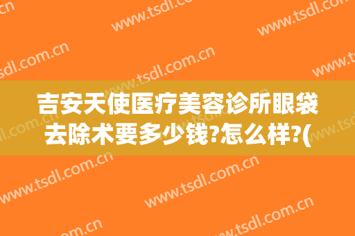 吉安天使医疗美容诊所眼袋去除术要多少钱?怎么样?(吉安天使医疗美容诊所眼袋去除术要多少钱?怎么样收费)