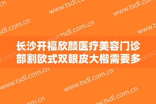 长沙开福欣颜医疗美容门诊部割欧式双眼皮大楷需要多少费用?好不好?