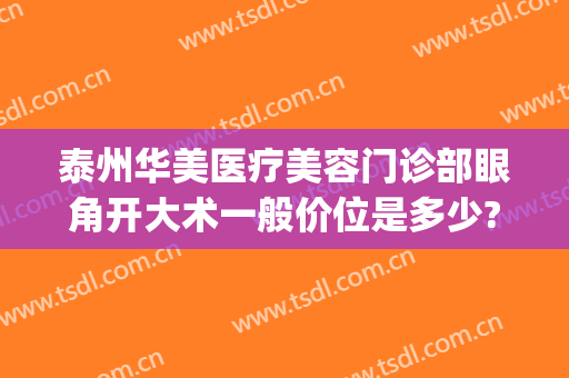 泰州华美医疗美容门诊部眼角开大术一般价位是多少?可靠吗?(泰州华美整形美容医院怎么样)