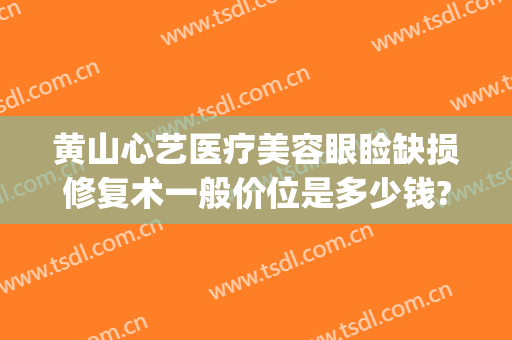 黄山心艺医疗美容眼睑缺损修复术一般价位是多少钱?多长时间恢复?(黄山心艺美容医院)