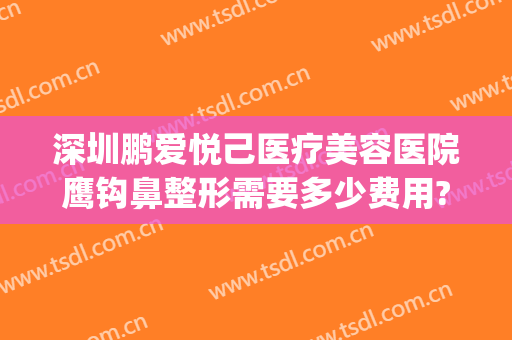 深圳鹏爱悦己医疗美容医院鹰钩鼻整形需要多少费用?可靠吗?(鹏爱整形美容医院简介)