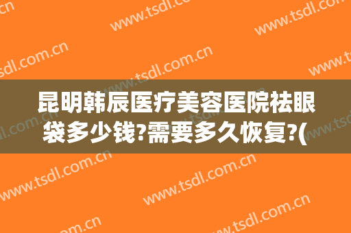 昆明韩辰医疗美容医院祛眼袋多少钱?需要多久恢复?(昆明韩辰医疗美容医院祛眼袋多少钱?需要多久恢复好)