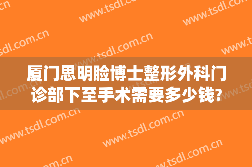 厦门思明脸博士整形外科门诊部下至手术需要多少钱?靠谱吗?(厦门思明汇星整形外科门诊部)