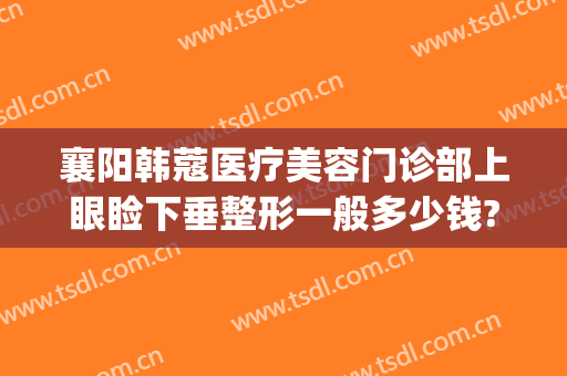 襄阳韩蔻医疗美容门诊部上眼睑下垂整形一般多少钱?怎么样?(襄阳韩蔻隆鼻怎么样)