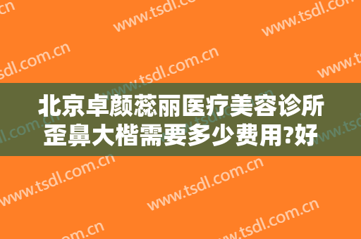 北京卓颜蕊丽医疗美容诊所歪鼻大楷需要多少费用?好不好?