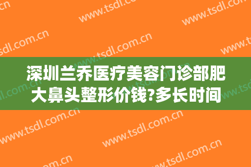深圳兰乔医疗美容门诊部肥大鼻头整形价钱?多长时间恢复?(深圳龙华兰乔医疗美容)