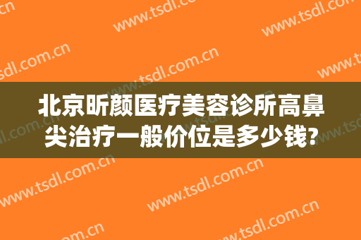北京昕颜医疗美容诊所高鼻尖治疗一般价位是多少钱?贵不贵?(苏州昕颜医美)