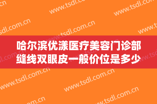 哈尔滨优漾医疗美容门诊部缝线双眼皮一般价位是多少钱?可靠吗?(哈尔滨优漾医疗整形怎么样)
