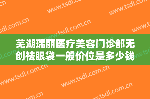 芜湖瑞丽医疗美容门诊部无创祛眼袋一般价位是多少钱?需要多久恢复?