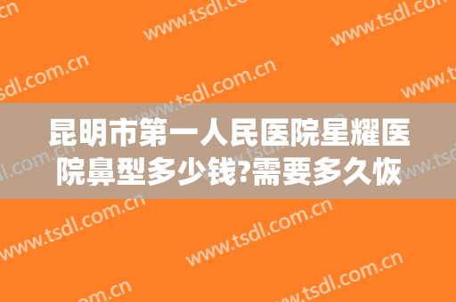 昆明市第一人民医院星耀医院鼻型多少钱?需要多久恢复?(昆明哪个医院整鼻子)