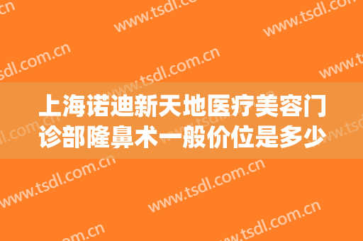 上海诺迪新天地医疗美容门诊部隆鼻术一般价位是多少费用?贵不贵?(上海诺迪新天地整形)
