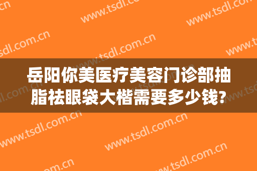岳阳你美医疗美容门诊部抽脂祛眼袋大楷需要多少钱?好不好?(岳阳做眼袋手术大概要多少费用)